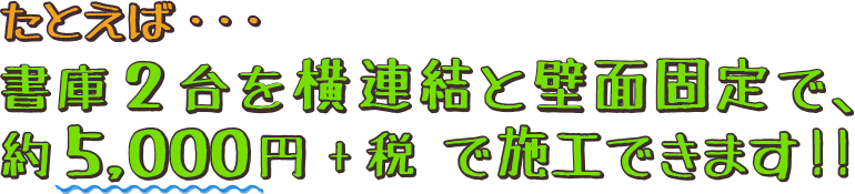 たとえば・・・書庫2台を横連結と壁面固定で、約5,000円+税 で施工できます!!