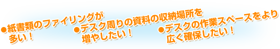 ・紙書類のファイリングが多い！・デスク周りの資料の収納場所を増やしたい！・デスクの作業スペースをより広く確保したい！