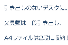 引き出しのないデスクに。文具類は上段引き出し、A4ファイルは2段に収納！